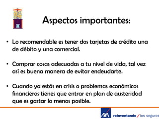 Aspectos importantes:
• Lo recomendable es tener dos tarjetas de crédito una
de débito y una comercial.
• Comprar cosas adecuadas a tu nivel de vida, tal vez
así es buena manera de evitar endeudarte.
• Cuando ya estás en crisis o problemas económicos
financieros tienes que entrar en plan de austeridad
que es gastar lo menos posible.

 