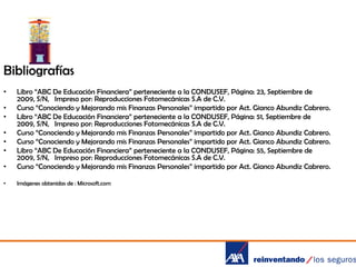Bibliografías
•

•

Libro “ABC De Educación Financiera” perteneciente a la CONDUSEF, Página: 23, Septiembre de
2009, S/N, Impreso por: Reproducciones Fotomecánicas S.A de C.V.
Curso “Conociendo y Mejorando mis Finanzas Personales” impartido por Act. Gianco Abundiz Cabrero.
Libro “ABC De Educación Financiera” perteneciente a la CONDUSEF, Página: 51, Septiembre de
2009, S/N, Impreso por: Reproducciones Fotomecánicas S.A de C.V.
Curso “Conociendo y Mejorando mis Finanzas Personales” impartido por Act. Gianco Abundiz Cabrero.
Curso “Conociendo y Mejorando mis Finanzas Personales” impartido por Act. Gianco Abundiz Cabrero.
Libro “ABC De Educación Financiera” perteneciente a la CONDUSEF, Página: 55, Septiembre de
2009, S/N, Impreso por: Reproducciones Fotomecánicas S.A de C.V.
Curso “Conociendo y Mejorando mis Finanzas Personales” impartido por Act. Gianco Abundiz Cabrero.

•

Imágenes obtenidas de : Microsoft.com

•
•
•
•
•

 