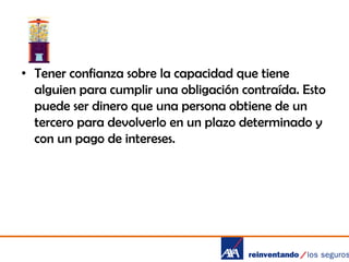• Tener confianza sobre la capacidad que tiene
alguien para cumplir una obligación contraída. Esto
puede ser dinero que una persona obtiene de un
tercero para devolverlo en un plazo determinado y
con un pago de intereses.

 