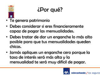 ¿Por qué?
• Te genera patrimonio
• Debes considerar si eres financieramente
capaz de pagar las mensualidades.
• Debes tratar de dar un enganche lo más alto
posible para que tus mensualidades queden
chicas.
• Jamás apliques un enganche cero porque la
tasa de interés será más alta y la
mensualidad te será muy difícil de pagar.

 