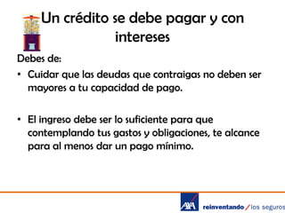 Un crédito se debe pagar y con
intereses
Debes de:
• Cuidar que las deudas que contraigas no deben ser
mayores a tu capacidad de pago.
• El ingreso debe ser lo suficiente para que
contemplando tus gastos y obligaciones, te alcance
para al menos dar un pago mínimo.

 