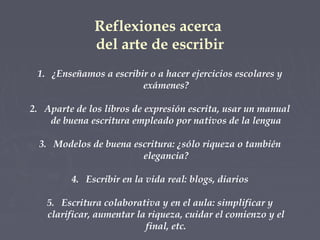 Reflexiones acerca
del arte de escribir
1. ¿Enseñamos a escribir o a hacer ejercicios escolares y
exámenes?
2. Aparte de los libros de expresión escrita, usar un manual
de buena escritura empleado por nativos de la lengua
3. Modelos de buena escritura: ¿sólo riqueza o también
elegancia?
4. Escribir en la vida real: blogs, diarios
5. Escritura colaborativa y en el aula: simplificar y
clarificar, aumentar la riqueza, cuidar el comienzo y el
final, etc.

 