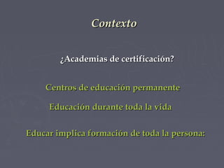 Contexto
¿Academias de certificación?
Centros de educación permanente
Educación durante toda la vida
Educar implica formación de toda la persona:

 