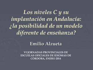 Los niveles C y su
implantación en Andalucía:
¿la posibilidad de un modelo
diferente de enseñanza?
Emilio Alzueta
VI JORNADAS PROVINCIALES DE
ESCUELAS OFICIALES DE IDIOMAS DE
CÓRDOBA, ENERO 2014

 
