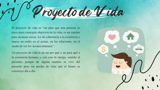 Proyecto de Vida
El proyecto de vida es “un plan que una persona se
traza para conseguir objetivos en la vida, es un camino
para alcanzar metas. Le da coherencia a la existencia y
marca un estilo en el actuar, en las relaciones, en el
modo de ver los acontecimientos”.
Un proyecto de vida le da un por qué y un para qué a
la existencia humana y con esto le otorga, sentido al
presente, porque de alguna manera se vive del
presente pero sin perder de vista que el futuro se
construye día a día.
 