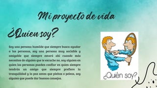 Mi proyecto de vida
Soy una persona humilde que siempre busca ayudar
a las personas, soy una persona muy sociable y
amigable que siempre estará ahí cuando más
necesites de alguien que te escuche no, soy alguien en
quien las personas pueden confiar en quien siempre
tendrán un amigo que siempre prefiere la
tranquilidad y la paz antes que pleitos o peleas, soy
alguien que puede dar buenos consejos.
¿Quien soy?
 