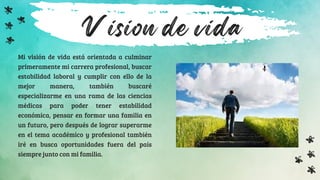 Vision de vida
Mi visión de vida está orientada a culminar
primeramente mi carrera profesional, buscar
estabilidad laboral y cumplir con ello de la
mejor manera, también buscaré
especializarme en una rama de las ciencias
médicas para poder tener estabilidad
económica, pensar en formar una familia en
un futuro, pero después de lograr superarme
en el tema académico y profesional también
iré en busca oportunidades fuera del país
siempre junto con mi familia.
 