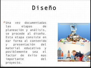 Diseño

0 Una   vez documentadas
 las      etapas      de
 planeación y análisis,
 se procede al diseño.
 Esta etapa consiste en
 dar forma al contenido
 y   presentación    del
 material educativo y
 posiblemente    sea  el
 factor de éxito mas
 importante          del
 proyecto.
 