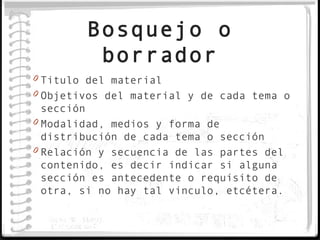 Bosquejo o
         borrador
0 Titulo del material
0 Objetivos del material y de cada tema o
  sección
0 Modalidad, medios y forma de
  distribución de cada tema o sección
0 Relación y secuencia de las partes del
  contenido, es decir indicar si alguna
  sección es antecedente o requisito de
  otra, si no hay tal vinculo, etcétera.
 