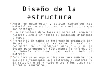 Diseño de la
        estructura
0 Antes de desarrollar y colocar contenidos del
  material es necesario crear una estructura que
  los sostenga.
0 La estructura dará forma al material, conviene
  hacerla visible en tablas de contenido diagramas
  o mapas.
0 Principios de mapeo de información propuesta por
  Robert E. Horn dice: es convertir cualquier
  documento en un verdadero mapa que guie al
  lector para encontrar rápidamente la información
  de interés sin tener que revisar todo el
  material
0 Debe hacerse un mapa o diagrama para señalar los
  módulos o fragmentos que conforman el material y
  la relación o el vinculo entre ellos puede ser
  lineal o jerárquico.
 