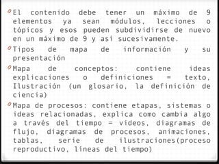 0 El   contenido debe tener un máximo de 9
  elementos ya sean módulos, lecciones o
  tópicos y esos pueden subdividirse de nuevo
  en un máximo de 9 y así sucesivamente.
0 Tipos    de    mapa   de    información   y    su
  presentación
0 Mapa     de     conceptos:     contiene     ideas
  explicaciones     o   definiciones    =   texto,
  Ilustración (un glosario, la definición de
  ciencia)
0 Mapa de procesos: contiene etapas, sistemas o
  ideas relacionadas, explica como cambia algo
  a través del tiempo = videos, diagramas de
  flujo, diagramas de procesos, animaciones,
  tablas,     serie    de    ilustraciones(proceso
  reproductivo, líneas del tiempo)
 