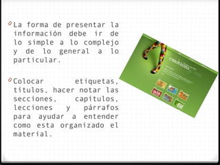 0 La forma de presentar la
 información debe ir de
 lo simple a lo complejo
 y de lo general a lo
 particular.

0 Colocar      etiquetas,
 títulos, hacer notar las
 secciones,    capítulos,
 lecciones   y   párrafos
 para ayudar a entender
 como esta organizado el
 material.
 