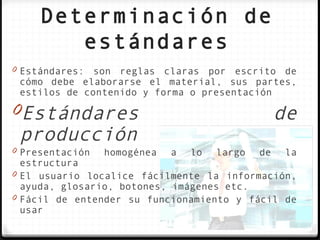 Determinación de
        estándares
0 Estándares: son reglas claras por escrito de
 cómo debe elaborarse el material, sus partes,
 estilos de contenido y forma o presentación

0Estándares                                        de
 producción
0 Presentación   homogénea   a   lo   largo   de    la
  estructura
0 El usuario localice fácilmente la información,
  ayuda, glosario, botones, imágenes etc.
0 Fácil de entender su funcionamiento y fácil de
  usar
 
