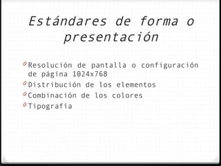 Estándares de forma o
     presentación
0 Resolución de pantalla o configuración
  de página 1024x768
0 Distribución de los elementos
0 Combinación de los colores
0 Tipografía
 
