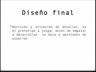 Diseño final
0 Revisión y afinación de detalles, es
 el prototipo a juzgar antes de empezar
 a desarrollar, se deja a opiniones de
 usuarios
 