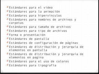 0   Estándares para el video
0   Estándares para la animación
0   Estándares para hipervínculos
0   Estándares para nombres de archivos y
    carpetas
0   Estándares para tamaño de archivos
0   Estándares para tipo de archivos
0   Forma o presentación
0   Estándares de pantalla
0   Estándares de configuración de páginas
0   Estándares de distribución y jerarquía de
    elementos en pantalla
0   Estándares de distribución y jerarquía de
    elementos en pagina
0   Estándares para el uso de colores
0   Estándares para tipografía
 