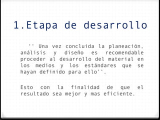 1.Etapa de desarrollo
   ‘‘ Una vez concluida la planeación,
 análisis y diseño es recomendable
 proceder al desarrollo del material en
 los medios y los estándares que se
 hayan definido para ello’’.

 Esto con la finalidad de que el
 resultado sea mejor y mas eficiente.
 