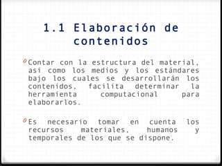 1.1 Elaboración de
           contenidos
0 Contar con la estructura del material,
 asi como los medios y los estándares
 bajo los cuales se desarrollarán los
 contenidos,  facilita   determinar   la
 herramienta     computacional      para
 elaborarlos.

0 Es necesario tomar en cuenta        los
 recursos    materiales,    humanos     y
 temporales de los que se dispone.
 
