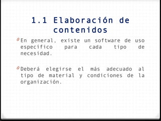 1.1 Elaboración de
         contenidos
0 En general, existe un software de uso
 específico   para    cada   tipo    de
 necesidad.

0 Deberá elegirse el más adecuado al
 tipo de material y condiciones de la
 organización.
 
