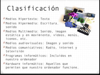Clasificación
0 Medios Hipertexto: Texto
0 Medios Hipermedia: Escritura, imágenes y
    sonido
0   Medios Multimedia: Sonido, imagen
    estática y en movimiento, vídeos, menús,
    iconos, etc.
0   Medios audiovisuales: Imagen y sonido
0   Medios comunicativos: Radio, internet y
    televisión
0   Programas informáticos: Incluidos en
    nuestro ordenador
0   Hardware informático: Aquellos que
    permiten que nuestro ordenador funcione.
 