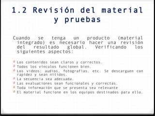 1.2 Revisión del material
        y pruebas

Cuando   se  tenga   un   producto   (material
 integrado) es necesario hacer una revisión
 del   resultado   global.   Verificando   los
 siguientes aspectos:

0 Los contenidos sean claros y correctos.
0 Todos los vínculos funcionen bien.
0 Los videos; audios, fotografías, etc. Se descarguen con
  rapidez y sean nítidos.
0 La secuencia sea adecuada.
0 Las evaluaciones sean funcionales y correctas.
0 Toda información que se presenta sea relevante
0 El material funcione en los equipos destinados para ello.
 
