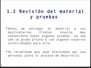 1.2 Revisión del material
        y pruebas

0 Antes de entregar el material a sus
 destinatarios    finales    resulta    muy
 conveniente haces algunas pruebas, ya sea
 con un grupo piloto o con algunos usuarios
 seleccionados para ello.

0 Se recomienda que sean efectuadas por una
 personas ajena al proceso de desarrollo.
 