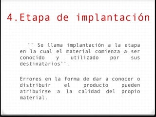 4.Etapa de implantación

    ‘‘ Se llama implantación a la etapa
  en la cual el material comienza a ser
  conocido    y    utilizado  por   sus
  destinatarios’’.

  Errores en la forma de dar a conocer o
  distribuir    el    producto    pueden
  atribuirse a la calidad del propio
  material.
 