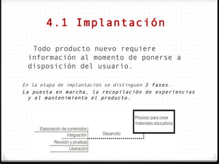 4.1 Implantación

  Todo producto nuevo requiere
 información al momento de ponerse a
 disposición del usuario.

En la etapa de implantación se distinguen 3 fases.
La puesta en marcha, la recopilación de experiencias
  y el mantenimiento el producto.
 