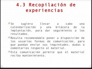 4.3 Recopilación de
          experiencias

0 Se    sugiera    llevar     a    cabo    una
  calendarización   y   una  bitácora   de  la
  implantación, para dar seguimiento a los
  resultados.
0 Resulta recomendable poner a disposición de
  los usuarios formas de comunicación, para
  que puedan enviar sus inquietudes, dudas o
  comentarios respecto al material.
0 Esta comunicación permite que el material
  reciba mantenimiento.
 