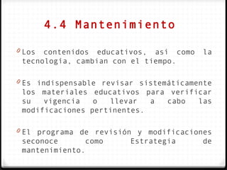 4.4 Mantenimiento

0 Los contenidos educativos, así como    la
 tecnología, cambian con el tiempo.

0 Es indispensable revisar sistemáticamente
 los materiales educativos para verificar
 su   vigencia   o  llevar   a cabo   las
 modificaciones pertinentes.

0 El programa de revisión y modificaciones
 seconoce      como      Estrategia      de
 mantenimiento.
 