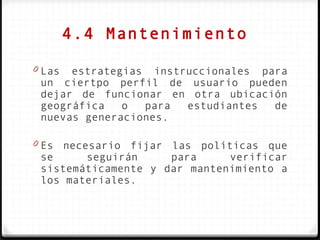 4.4 Mantenimiento

0 Las estrategias instruccionales para
 un ciertpo perfil de usuario pueden
 dejar de funcionar en otra ubicación
 geográfica   o  para  estudiantes  de
 nuevas generaciones.

0 Es necesario fijar las políticas que
 se     seguirán     para     verificar
 sistemáticamente y dar mantenimiento a
 los materiales.
 