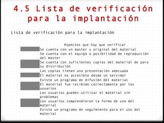 4.5 Lista de verificación
    para la implantación
Lista de verificación para la implantación

                       Aspectos que hay que verificar
           Se cuenta con un master u original del material
           Se cuenta con el equipo o posibilidad de reproducción
           del master
           Se cuenta con suficientes copias del material de para
           su distribución
           Las copias tienen una presentación adecuada
           El material es accesible desde un servidor
           Existe un programa de difusión del material
           El material fue recibido correctamente por los
           usuarios
           Los usuarios pueden utilizar el material sin
           problemas
           Los usuarios comprendieron la forma de uso del
           material
           Existe un programa de seguimiento para el uso del
           material
 
