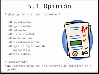 5.1 Opinión
0 ¿Qué opinan los usuarios sobre…?


   Presentación
   Organización
   Contenido
   Interactividad
   Uso de medios
   Retroalimentación
   Logro de objetivos de
     aprendizaje
   Otros rubros

0 Insuficiente
0 No interferencia con los procesos de calificación o
 grado
 