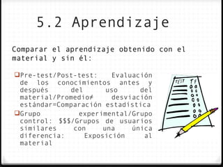 5.2 Aprendizaje
Comparar el aprendizaje obtenido con el
material y sin él:

Pre-test/Post-test:    Evaluación
 de los conocimientos antes y
 después     del       uso     del
 material/Promedio≠     desviación
 estándar=Comparación estadística
Grupo         experimental/Grupo
 control: $$$/Grupos de usuarios
 similares    con     una    única
 diferencia:     Exposición     al
 material
 