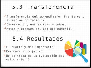5.3 Transferencia
0 Transferencia del aprendizaje: Una tarea o
  situación se facilita.
0 Observación, entrevistas o ambas.
0 Antes y después del uso del material.


    5.4 Resultados
0 El cuarto y mas importante
0 Responde al objetivo
0 No se trata de la evaluación del
 estudiante!!!
 