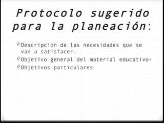 Protocolo sugerido
para la planeación :
0 Descripción de las necesidades que se
  van a satisfacer.
0 Objetivo general del material educativo-
0 Objetivos particulares
 