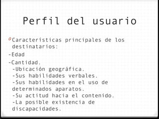 Perfil del usuario
0 Características principales de los
 destinatarios:
-Edad
-Cantidad.
 -Ubicación geográfica.
 -Sus habilidades verbales.
 -Sus habilidades en el uso de
 determinados aparatos.
 -Su actitud hacia el contenido.
 -La posible existencia de
 discapacidades.
 