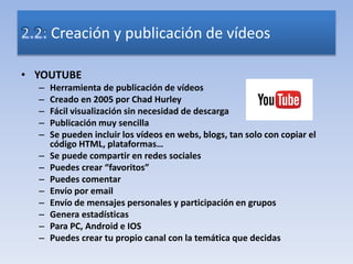 • YOUTUBE
– Herramienta de publicación de vídeos
– Creado en 2005 por Chad Hurley
– Fácil visualización sin necesidad de descarga
– Publicación muy sencilla
– Se pueden incluir los vídeos en webs, blogs, tan solo con copiar el
código HTML, plataformas…
– Se puede compartir en redes sociales
– Puedes crear “favoritos”
– Puedes comentar
– Envío por email
– Envío de mensajes personales y participación en grupos
– Genera estadísticas
– Para PC, Android e IOS
– Puedes crear tu propio canal con la temática que decidas
Creación y publicación de vídeos
 