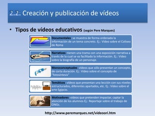 • Tipos de vídeos educativos (según Pere Marques)
Creación y publicación de vídeos
Documentales: se muestra de forma ordenada la
información de un tema concreto. Ej.: Vídeo sobre el Coliseo
de Roma
Narrativos: tienen una trama con una exposición narrativa a
través de la cual se va facilitado la información. Ej.: Vídeo
sobre la biografía de un personaje.
Monoconceptuales: vídeos que sólo presentan un concepto,
de corta duración. Ej.: Vídeo sobre el concepto de
“fotosíntesis”
Temáticos: vídeos que presentan una lección con sus niveles
estructurados, diferentes apartados, etc. Ej.: Vídeo sobre el
arte Egipcio.
Motivadores: vídeos que pretenden impactar, captar la
atención de los alumnos Ej.: Reportaje sobre el trabajo de
ONGs.
http://www.peremarques.net/videoori.htm
 