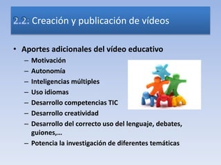 • Aportes adicionales del vídeo educativo
– Motivación
– Autonomía
– Inteligencias múltiples
– Uso idiomas
– Desarrollo competencias TIC
– Desarrollo creatividad
– Desarrollo del correcto uso del lenguaje, debates,
guiones,…
– Potencia la investigación de diferentes temáticas
Creación y publicación de vídeos
 
