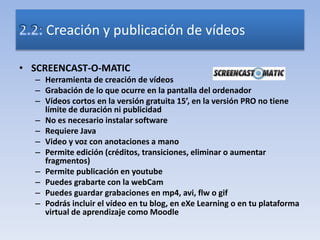 • SCREENCAST-O-MATIC
– Herramienta de creación de vídeos
– Grabación de lo que ocurre en la pantalla del ordenador
– Vídeos cortos en la versión gratuita 15’, en la versión PRO no tiene
límite de duración ni publicidad
– No es necesario instalar software
– Requiere Java
– Video y voz con anotaciones a mano
– Permite edición (créditos, transiciones, eliminar o aumentar
fragmentos)
– Permite publicación en youtube
– Puedes grabarte con la webCam
– Puedes guardar grabaciones en mp4, avi, flw o gif
– Podrás incluir el vídeo en tu blog, en eXe Learning o en tu plataforma
virtual de aprendizaje como Moodle
Creación y publicación de vídeos
 