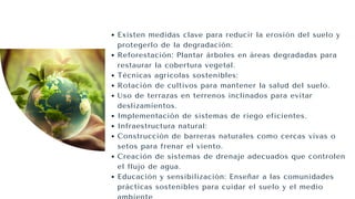 Existen medidas clave para reducir la erosión del suelo y
protegerlo de la degradación:
Reforestación: Plantar árboles en áreas degradadas para
restaurar la cobertura vegetal.
Técnicas agrícolas sostenibles:
Rotación de cultivos para mantener la salud del suelo.
Uso de terrazas en terrenos inclinados para evitar
deslizamientos.
Implementación de sistemas de riego eficientes.
Infraestructura natural:
Construcción de barreras naturales como cercas vivas o
setos para frenar el viento.
Creación de sistemas de drenaje adecuados que controlen
el flujo de agua.
Educación y sensibilización: Enseñar a las comunidades
prácticas sostenibles para cuidar el suelo y el medio
 