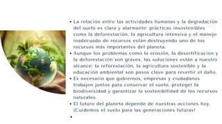 La relación entre las actividades humanas y la degradación
del suelo es clara y alarmante: prácticas insostenibles
como la deforestación, la agricultura intensiva y el manejo
inadecuado de recursos están destruyendo uno de los
recursos más importantes del planeta.
Aunque los problemas como la erosión, la desertificación y
la deforestación son graves, las soluciones están a nuestro
alcance: la reforestación, la agricultura sostenible y la
educación ambiental son pasos clave para revertir el daño.
Es necesario que gobiernos, empresas y ciudadanos
trabajen juntos para conservar el suelo, proteger la
biodiversidad y garantizar la sostenibilidad de los recursos
naturales.
El futuro del planeta depende de nuestras acciones hoy.
¡Cuidemos el suelo para las generaciones futuras!
 