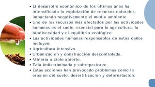 El desarrollo económico de los últimos años ha
intensificado la explotación de recursos naturales,
impactando negativamente el medio ambiente.
Uno de los recursos más afectados por las actividades
humanas es el suelo, esencial para la agricultura, la
biodiversidad y el equilibrio ecológico.
Las actividades humanas responsables de estos daños
incluyen:
Agricultura intensiva.
Urbanización y construcción descontrolada.
Minería a cielo abierto.
Tala indiscriminada y sobrepastoreo.
Estas acciones han provocado problemas como la
erosión del suelo, desertificación y deforestación.
 