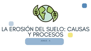 LA EROSIÓN DEL SUELO: CAUSAS
Y PROCESOS
JOSUE . A
 