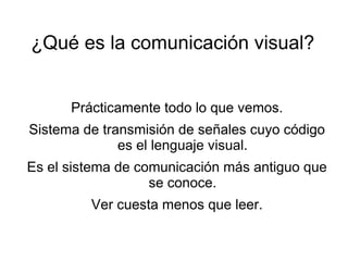 ¿Qué es la comunicación visual?


      Prácticamente todo lo que vemos.
Sistema de transmisión de señales cuyo código
              es el lenguaje visual.
Es el sistema de comunicación más antiguo que
                   se conoce.
         Ver cuesta menos que leer.
 