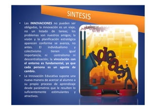 •   Las INNOVACIONES no pueden ser
    obligadas, la innovación es un viaje,
    no un listado de tareas; los
    problemas son nuestros amigos; la
    visión y la planificación estratégica
    aparecen conforme se avanza, no
    antes.      El   individualismo       y
    colectivismo        tienen        igual
    importancia, ni        centralismo ni
    descentralización; la vinculación con
    el entorno es fundamental, ya que
    cada persona es un agente de
    cambio.
•   La Innovación Educativa supone una
    nueva manera de acercar al alumno a
    su propio proceso de aprendizaje
    desde parámetros que le resulten lo
    suficientemente      estimulantes     y
    atractivos.
 