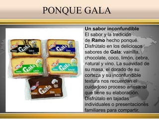 PONQUE GALA 
Un sabor inconfundible 
El sabor y la tradición 
de Ramo hecho ponqué. 
Disfrútalo en los deliciosos 
sabores de Gala: vainilla, 
chocolate, coco, limón, cebra, 
natural y vino. La suavidad de 
su masa, el dorado de su 
corteza y su inconfundible 
textura nos recuerdan el 
cuidadoso proceso artesanal 
que tiene su elaboración. 
Disfrútalo en tajadas 
individuales o presentaciones 
familiares para compartir. 
 