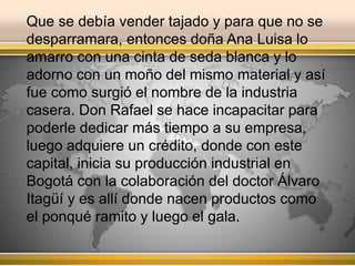 Que se debía vender tajado y para que no se 
desparramara, entonces doña Ana Luisa lo 
amarro con una cinta de seda blanca y lo 
adorno con un moño del mismo material y así 
fue como surgió el nombre de la industria 
casera. Don Rafael se hace incapacitar para 
poderle dedicar más tiempo a su empresa, 
luego adquiere un crédito, donde con este 
capital, inicia su producción industrial en 
Bogotá con la colaboración del doctor Álvaro 
Itagüí y es allí donde nacen productos como 
el ponqué ramito y luego el gala. 
 