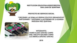 INSTITUCION EDUCATIVA AGROFORESTAL
SAN JUAN DE QUINTANA
PROYECTO DE SERVICIO SOCIAL
“CRECIENDO LAS SEMILLAS PROPIAS POLITICO ORGANIZATIVO”
PARTICIPANDO Y APOYANDO LA AUTONOMIA DE LA GUARDIA
INDEGENA PAEZ QUINTANA
INTEGRANTES
DUMER ALEXIS SANCHEZ CAMPO
EMEL EMILETH QUILINDO CAMPO
LUZ AMERICA SANCHEZ SANCHEZ
2019
 